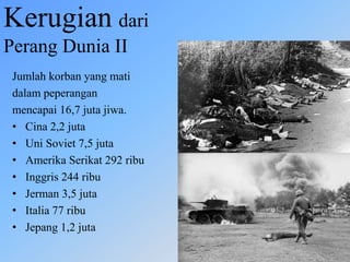 Kerugian dari
Perang Dunia II
Jumlah korban yang mati
dalam peperangan
mencapai 16,7 juta jiwa.
• Cina 2,2 juta
• Uni Soviet 7,5 juta
• Amerika Serikat 292 ribu
• Inggris 244 ribu
• Jerman 3,5 juta
• Italia 77 ribu
• Jepang 1,2 juta
 