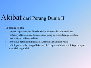 Akibat dari Perang Dunia II
Di bidang Politik
• banyak negara-negara di Asia Afrika memperoleh kemerdekaan
• meluasnya Komunisme Internasional yang menimbulkan perubahan
perimbangan kekuatan dunia
• timbulnya perang dingin antara Amerika Serikat dan Rusia
• politik pecah belah yang dilakukan oleh negara adidaya untuk kepentingan
sendiri di negara lain.
 