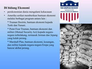 Di bidang Ekonomi
• perekonomian dunia mengalami kekacauan
• Amerika serikat memberikan bantuan ekonomi
melalui berbagai program antara lain :
* Truman Doctrin, bantuan ekonomi kepada
Turki dan Yunani.
* Point Four Truman, bantuan ekonomi dan
militer (Mutual Security Act) kepada negara-
negara terbelakang, termasuk Jerman dan Jepang
yang kalah perang.
* Marshall Plan, bantuan ekonomi, keuangan,
dan militer kepada negara-negara Eropa yang
hancur akibat perang.
 