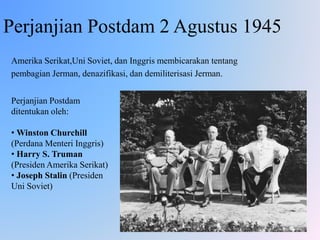 Perjanjian Postdam 2 Agustus 1945
Amerika Serikat,Uni Soviet, dan Inggris membicarakan tentang
pembagian Jerman, denazifikasi, dan demiliterisasi Jerman.
Perjanjian Postdam
ditentukan oleh:
• Winston Churchill
(Perdana Menteri Inggris)
• Harry S. Truman
(Presiden Amerika Serikat)
• Joseph Stalin (Presiden
Uni Soviet)
 