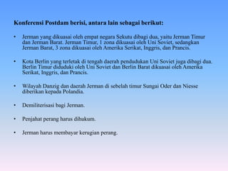 Konferensi Postdam berisi, antara lain sebagai berikut:
• Jerman yang dikuasai oleh empat negara Sekutu dibagi dua, yaitu Jerman Timur
dan Jerman Barat. Jerman Timur, 1 zona dikuasai oleh Uni Soviet, sedangkan
Jerman Barat, 3 zona dikuasai oleh Amerika Serikat, Inggris, dan Prancis.
• Kota Berlin yang terletak di tengah daerah pendudukan Uni Soviet juga dibagi dua.
Berlin Timur diduduki oleh Uni Soviet dan Berlin Barat dikuasai oleh Amerika
Serikat, Inggris, dan Prancis.
• Wilayah Danzig dan daerah Jerman di sebelah timur Sungai Oder dan Niesse
diberikan kepada Polandia.
• Demiliterisasi bagi Jerman.
• Penjahat perang harus dihukum.
• Jerman harus membayar kerugian perang.
 