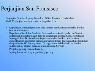 Perjanjian San Fransisco
Perjanjian Sekutu–Jepang dilakukan di San Fransisco pada tahun
1945. Perjanjian tersebut berisi, sebagai berikut:
• Kepulauan Jepang diperintah oleh tentara pendudukan Amerika Serikat
(untuk sementara).
• Kepulauan Kuril dan Sakhalin Selatan diserahkan kepada Uni Soviet,
sedangkan Manchuria dan Taiwan diserahkan kepada Cina. Kepulauan
Jepang di Pasifik diserahkan kepada Amerika Serikat. Korea akan
dimerdekakan dan untuk sementara waktu dibagi dua wilayah pendudukan
dengan batas 38° lintang utara. Di bagian utara diduduki Uni Soviet,
sedangkan di selatan dikuasai oleh Amerika Serikat.
• Penjahat perang harus dihukum.
• Jepang harus membayar ganti rugi perang.
 
