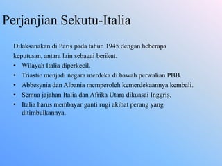 Perjanjian Sekutu-Italia
Dilaksanakan di Paris pada tahun 1945 dengan beberapa
keputusan, antara lain sebagai berikut.
• Wilayah Italia diperkecil.
• Triastie menjadi negara merdeka di bawah perwalian PBB.
• Abbesynia dan Albania memperoleh kemerdekaannya kembali.
• Semua jajahan Italia dan Afrika Utara dikuasai Inggris.
• Italia harus membayar ganti rugi akibat perang yang
ditimbulkannya.
 
