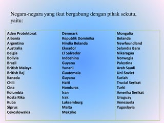 Negara-negara yang ikut bergabung dengan pihak sekutu,
yaitu:
Aden Protektorat
Albania
Argentina
Australia
Belgia
Bolivia
Brazil
British Malaya
British Raj
Kanada
Chili
Cina
Kolumbia
Kosta Rika
Kuba
Siprus
Cekoslowakia
Denmark
Republik Dominika
Hindia Belanda
Ekuador
El Salvador
Indochina
Guyana
Yunani
Guatemala
Guyana
Haiti
Honduras
Iran
Irak
Luksemburg
Malta
Meksiko
Mongolia
Belanda
Newfoundland
Selandia Baru
Nikaragua
Norwegia
Palestina
Arab Saudi
Uni Soviet
Suriah
Trucial Serikat
Turki
Amerika Serikat
Uruguay
Venezuela
Yugoslavia
 