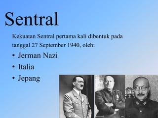 Sentral
Kekuatan Sentral pertama kali dibentuk pada
tanggal 27 September 1940, oleh:
• Jerman Nazi
• Italia
• Jepang
 