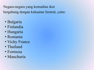 Negara-negara yang kemudian ikut
bergabung dengan kekuatan Sentral, yaitu:
• Bulgaria
• Finlandia
• Hungaria
• Romania
• Vichy France
• Thailand
• Formosa
• Manchuria
 