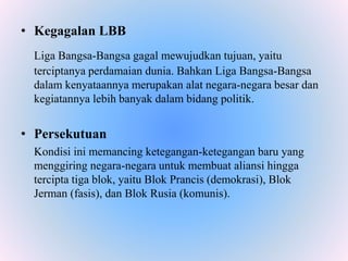 • Kegagalan LBB
Liga Bangsa-Bangsa gagal mewujudkan tujuan, yaitu
terciptanya perdamaian dunia. Bahkan Liga Bangsa-Bangsa
dalam kenyataannya merupakan alat negara-negara besar dan
kegiatannya lebih banyak dalam bidang politik.
• Persekutuan
Kondisi ini memancing ketegangan-ketegangan baru yang
menggiring negara-negara untuk membuat aliansi hingga
tercipta tiga blok, yaitu Blok Prancis (demokrasi), Blok
Jerman (fasis), dan Blok Rusia (komunis).
 