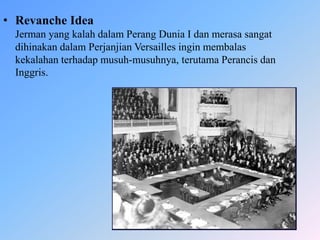 • Revanche Idea
Jerman yang kalah dalam Perang Dunia I dan merasa sangat
dihinakan dalam Perjanjian Versailles ingin membalas
kekalahan terhadap musuh-musuhnya, terutama Perancis dan
Inggris.
 