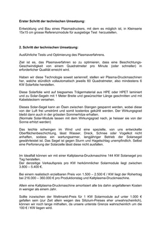 Erster Schritt der technischen Umsetzung:

Entwicklung und Bau eines Plasmadruckers, mit dem es möglich ist, in Kleinserie
15x15 cm grosse Referenzmodule für ausgiebige Test herzustellen.



2. Schritt der technischen Umsetzung:

Ausführliche Tests und Optimierung des Plasmaverfahrens.

Ziel ist es, das Plasmaverfahren so zu optimieren, dass eine Beschichtungs-
Geschwindigkeit von einem Quadratmeter pro Minute (oder schneller) in
erforderlicher Qualität erreicht wird.

Haben wir diese Technologie soweit serienreif, stellen wir Plasma-Druckmaschinen
her, welche stündlich vollautomatisch jeweils 60 Quadratmeter, also mindestens 6
KW Solarfolie herstellen.

Diese Solarfolie wird auf biegsames Trägermaterial aus HPE oder HPET laminiert
und zu Solar-Segeln mit 1 Meter Breite und gewünschter Länge geschnitten und mit
Kabelsteckern versehen.

Dieses Solar-Segel kann an Ösen zwischen Stangen gespannt werden, wobei diese
von der Luft frei umströmt und somit kostenlos gekühlt werden. Der Wirkungsgrad
bleibt dann auch in der grössten Sommerhitze erhalten.
(Normale Solar-Module lassen mit dem Wirkungsgrad nach, je heisser sie von der
Sonne erhitzt werden)

Das leichte schwingen im Wind und eine spezielle, von uns entwickelte
Oberflächenbeschichtung, lässt Wasser, Dreck, Schnee oder Vogelkot nicht
anhaften, sodass ein wartungsarmer, langjähriger Betrieb der Solarsegel
gewährleistet ist. Das Segel ist gegen Sturm und Hagelschlag unempfindlich. Selbst
eine Perforierung der Solarzelle lässt diese nicht ausfallen.


Im Idealfall können wir mit einer Kaltplasma-Druckmaschine 144 KW Solarsegel pro
Tag herstellen.
Der derzeitige Verkaufspreis pro KW herkömmlicher Solarmodule liegt zwischen
3.800 – 5.400 €.

Bei einem realistisch erzielbaren Preis von 1.500 – 2.500 € / KW liegt der Rohertrag
bei 216.000 – 360.000 € pro Produktionstag und Kaltplasma-Druckmaschine.

Allein eine Kaltplasma-Druckmaschine amortisiert alle bis dahin angefallenen Kosten
in weniger als einem Jahr.

Sollte inzwischen der Weltmarkt-Preis für 1 KW Solarmodule auf unter 1.000 €
gefallen sein (zur Zeit allein wegen des Silizium-Preises eher unwahrscheinlich),
können wir noch lange mithalten, da unsere unterste Grenze wahrscheinlich um die
100 € / KW liegen wird.
 