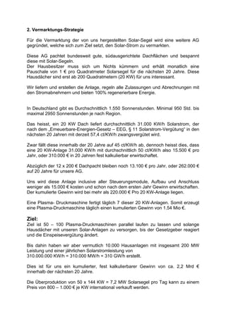 2. Vermarktungs-Strategie

Für die Vermarktung der von uns hergestellten Solar-Segel wird eine weitere AG
gegründet, welche sich zum Ziel setzt, den Solar-Strom zu vermarkten.

Diese AG pachtet bundesweit gute, südausgerichtete Dachflächen und bespannt
diese mit Solar-Segeln.
Der Hausbesitzer muss sich um Nichts kümmern und erhält monatlich eine
Pauschale von 1 € pro Quadratmeter Solarsegel für die nächsten 20 Jahre. Diese
Hausdächer sind erst ab 200 Quadratmetern (20 KW) für uns interessant.

Wir liefern und erstellen die Anlage, regeln alle Zulassungen und Abrechnungen mit
den Stromabnehmern und bieten 100% regenerierbare Energie.


In Deutschland gibt es Durchschnittlich 1.550 Sonnenstunden. Minimal 950 Std. bis
maximal 2950 Sonnenstunden je nach Region.

Das heisst, ein 20 KW Dach liefert durchschnittlich 31.000 KW/h Solarstrom, der
nach dem „Erneuerbare-Energien-Gesetz – EEG, § 11 Solarstrom-Vergütung“ in den
nächsten 20 Jahren mit derzeit 57,4 ct/KW/h zwangsvergütet wird.

Zwar fällt diese innerhalb der 20 Jahre auf 45 ct/KW/h ab, dennoch heisst dies, dass
eine 20 KW-Anlage 31.000 KW/h mit durchschnittlich 50 ct/KW/h also 15.500 € pro
Jahr, oder 310.000 € in 20 Jahren fest kalkulierbar erwirtschaftet.

Abzüglich der 12 x 200 € Dachpacht bleiben noch 13.100 € pro Jahr, oder 262.000 €
auf 20 Jahre für unsere AG.

Uns wird diese Anlage inclusive aller Steuerungsmodule, Aufbau und Anschluss
weniger als 15.000 € kosten und schon nach dem ersten Jahr Gewinn erwirtschaften.
Der kumulierte Gewinn wird bei mehr als 220.000 € Pro 20 KW-Anlage liegen.

Eine Plasma- Druckmaschine fertigt täglich 7 dieser 20 KW-Anlagen. Somit erzeugt
eine Plasma-Druckmaschine täglich einen kumulierten Gewinn von 1.54 Mio €.

Ziel:
Ziel ist 50 – 100 Plasma-Druckmaschinen parallel laufen zu lassen und solange
Hausdächer mit unseren Solar-Anlagen zu versorgen, bis der Gesetzgeber reagiert
und die Einspeisevergütung ändert.

Bis dahin haben wir aber vermutlich 10.000 Hausanlagen mit insgesamt 200 MW
Leistung und einer jährlichen Solarstromleistung von
310.000.000 KW/h = 310.000 MW/h = 310 GW/h erstellt.

Dies ist für uns ein kumulierter, fest kalkulierbarer Gewinn von ca. 2,2 Mrd €
innerhalb der nächsten 20 Jahre.

Die Überproduktion von 50 x 144 KW = 7,2 MW Solarsegel pro Tag kann zu einem
Preis von 800 – 1.000 € je KW international verkauft werden.
 