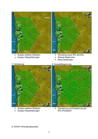 •   Ausbau weiterer Strassen           •   Gründung neuer BTL-Zentren
   •   Ausbau Wasserleitungen             •   Wasser-Reservoire
                                          •   Neue Siedlungen

7. Vernetzung                          8. Komplettbegrünung




   •   Ausbau weiterer Strassen           •   Vernetzung und Erweiterung der
   •   Ausbau Wasserleitungen                 BTL-Produktion




6. Schritt: Versorgungsausbau

                                  11
 