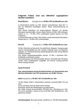Folgende Fakten sind            aus    öffentlich    zugänglichen
Studien extrahiert:
Brachflächen       erzeugen bis zu 50 Mio t BTL-Kraftstoffe pro Jahr

In Deutschland werden zur Zeit Bauern subventioniert, dass Sie 1,1
Mio ha Ackerland brachliegen lassen. Diese Subventionierung ist
minimal.
Wird dieses Brachland mit anspruchslosen Pflanzen mit grosser
Biomasse bewirtschaftet, können diese Flächen 22 Mio t BM erzeugen,
welche in 1,5 – 10 Mio t BTL synthetisiert werden können (Je nach
Verfahren).
In Deutschland gibt es über 4 Mio Hektar unsubventioniertes Brachland.
Dieses kann 6 – 40 Mio t BTL erwirtschaften.


Biomüll             erzeugt bis zu 10 Mio t BTL-Kraftstoffe pro Jahr

30 Mio t Biomüll und Hausmüll, Kunststoffmüll, Altpapier, Verpackungen
diverse Industrieabfälle pro jahr müssen entweder teuer auf Deponien
gelagert, zur Wiederverwertung aufwendig getrennt oder wenig effizient
verbrannt werden.
Aus diesen Kohlenwasserstoffen können 10 Mio t hochreine BTL-
Kraftstoffe synthetisiert werden.
Verunreinigungen wie Schwermetalle, Dioxine, Schwefel oder Phosphor
werden beim synthetisieren ausgefällt und können hochkonzentriert
sicher entsorgt werden.


Kyoto-Protokoll

Das unterschriebene Kyoto-Protokoll fordert von Deutschland eine
jährliche Reduktion des CO²-Ausstosses um 23 Mio Tonnen.


Wald erzeugt bis zu 80 Mio t BTL-Kraftstoffe pro Jahr

16 Mio Hektar Wald in Deutschland wachsen durchschnittlich 5% pro
Jahr.
Durch verholzen wird der Wald immer kranker.
Ausholzen würde der Waldsubstanz gut bekommen.
Der Wald erzeugt durchschnittlich 300-400 Mio t Biomasse pro Jahr.
Nur durch ausholzen können so bis zu 80 Mio t BTL-Kraftstoff pro Jahr
gewonnen werden.



Arbeitslosigkeit Biomasse-Anbau schafft bis zu 100.000 Arbeitsplätze

                            2
 