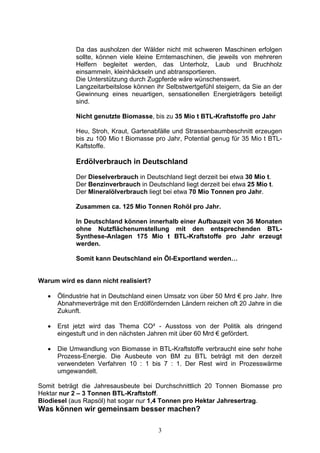 Da das ausholzen der Wälder nicht mit schweren Maschinen erfolgen
             sollte, können viele kleine Erntemaschinen, die jeweils von mehreren
             Helfern begleitet werden, das Unterholz, Laub und Bruchholz
             einsammeln, kleinhäckseln und abtransportieren.
             Die Unterstützung durch Zugpferde wäre wünschenswert.
             Langzeitarbeitslose können ihr Selbstwertgefühl steigern, da Sie an der
             Gewinnung eines neuartigen, sensationellen Energieträgers beteiligt
             sind.

             Nicht genutzte Biomasse, bis zu 35 Mio t BTL-Kraftstoffe pro Jahr

             Heu, Stroh, Kraut, Gartenabfälle und Strassenbaumbeschnitt erzeugen
             bis zu 100 Mio t Biomasse pro Jahr, Potential genug für 35 Mio t BTL-
             Kaftstoffe.

             Erdölverbrauch in Deutschland
             Der Dieselverbrauch in Deutschland liegt derzeit bei etwa 30 Mio t.
             Der Benzinverbrauch in Deutschland liegt derzeit bei etwa 25 Mio t.
             Der Mineralölverbrauch liegt bei etwa 70 Mio Tonnen pro Jahr.

             Zusammen ca. 125 Mio Tonnen Rohöl pro Jahr.

             In Deutschland können innerhalb einer Aufbauzeit von 36 Monaten
             ohne Nutzflächenumstellung mit den entsprechenden BTL-
             Synthese-Anlagen 175 Mio t BTL-Kraftstoffe pro Jahr erzeugt
             werden.

             Somit kann Deutschland ein Öl-Exportland werden…


Warum wird es dann nicht realisiert?

   •   Ölindustrie hat in Deutschland einen Umsatz von über 50 Mrd € pro Jahr. Ihre
       Abnahmeverträge mit den Erdölfördernden Ländern reichen oft 20 Jahre in die
       Zukunft.

   •   Erst jetzt wird das Thema CO² - Ausstoss von der Politik als dringend
       eingestuft und in den nächsten Jahren mit über 60 Mrd € gefördert.

   •   Die Umwandlung von Biomasse in BTL-Kraftstoffe verbraucht eine sehr hohe
       Prozess-Energie. Die Ausbeute von BM zu BTL beträgt mit den derzeit
       verwendeten Verfahren 10 : 1 bis 7 : 1. Der Rest wird in Prozesswärme
       umgewandelt.

Somit beträgt die Jahresausbeute bei Durchschnittlich 20 Tonnen Biomasse pro
Hektar nur 2 – 3 Tonnen BTL-Kraftstoff.
Biodiesel (aus Rapsöl) hat sogar nur 1,4 Tonnen pro Hektar Jahresertrag.
Was können wir gemeinsam besser machen?

                                         3
 
