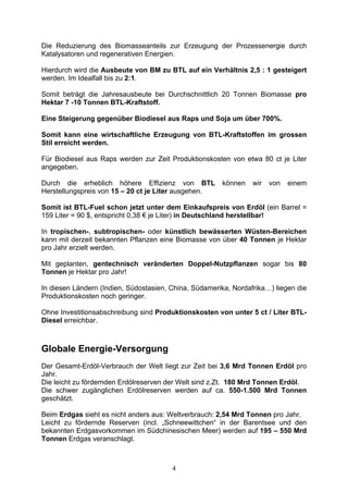 Die Reduzierung des Biomasseanteils zur Erzeugung der Prozessenergie durch
Katalysatoren und regenerativen Energien.

Hierdurch wird die Ausbeute von BM zu BTL auf ein Verhältnis 2,5 : 1 gesteigert
werden. Im Idealfall bis zu 2:1.

Somit beträgt die Jahresausbeute bei Durchschnittlich 20 Tonnen Biomasse pro
Hektar 7 -10 Tonnen BTL-Kraftstoff.

Eine Steigerung gegenüber Biodiesel aus Raps und Soja um über 700%.

Somit kann eine wirtschaftliche Erzeugung von BTL-Kraftstoffen im grossen
Stil erreicht werden.

Für Biodiesel aus Raps werden zur Zeit Produktionskosten von etwa 80 ct je Liter
angegeben.

Durch die erheblich höhere Effizienz von BTL           können    wir   von   einem
Herstellungspreis von 15 – 20 ct je Liter ausgehen.

Somit ist BTL-Fuel schon jetzt unter dem Einkaufspreis von Erdöl (ein Barrel =
159 Liter = 90 $, entspricht 0,38 € je Liter) in Deutschland herstellbar!

In tropischen-, subtropischen- oder künstlich bewässerten Wüsten-Bereichen
kann mit derzeit bekannten Pflanzen eine Biomasse von über 40 Tonnen je Hektar
pro Jahr erzielt werden.

Mit geplanten, gentechnisch veränderten Doppel-Nutzpflanzen sogar bis 80
Tonnen je Hektar pro Jahr!

In diesen Ländern (Indien, Südostasien, China, Südamerika, Nordafrika…) liegen die
Produktionskosten noch geringer.

Ohne Investitionsabschreibung sind Produktionskosten von unter 5 ct / Liter BTL-
Diesel erreichbar.



Globale Energie-Versorgung
Der Gesamt-Erdöl-Verbrauch der Welt liegt zur Zeit bei 3,6 Mrd Tonnen Erdöl pro
Jahr.
Die leicht zu fördernden Erdölreserven der Welt sind z.Zt. 180 Mrd Tonnen Erdöl.
Die schwer zugänglichen Erdölreserven werden auf ca. 550-1.500 Mrd Tonnen
geschätzt.

Beim Erdgas sieht es nicht anders aus: Weltverbrauch: 2,54 Mrd Tonnen pro Jahr.
Leicht zu fördernde Reserven (incl. „Schneewittchen“ in der Barentsee und den
bekannten Erdgasvorkommen im Südchinesischen Meer) werden auf 195 – 550 Mrd
Tonnen Erdgas veranschlagt.



                                        4
 