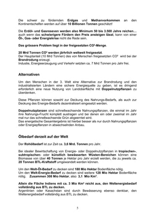 Die schwer zu fördernden Erdgas und Methanvorkommen                     an   den
Kontinentschelfen werden auf über 10 Billionen Tonnen geschätzt!

Die Erdöl- und Gasreseven werden also Minimum 50 bis 3.500 Jahre reichen…
auch wenn das schwierigere Fördern den Preis ansteigen lässt, kann von einer
Öl-, Gas- oder Energiekrise nicht die Rede sein.

Das grössere Problem liegt in der freigesetzten CO²-Menge.

20 Mrd Tonnen CO² werden järhrlich weltweit freigesetzt.
Der Hauptanteil (10 Mrd Tonnen) des von Menschen freigesetzten CO² wird bei der
Brandrodung erzeugt.
Industie, Energieerzeugung und Verkehr setzten ca. 7 Mrd Tonnen pro Jahr frei.


Alternativen
Um den Menschen in der 3. Welt eine Alternative zur Brandrodung und den
industrialisierten Ländern eine sichere Energiequelle zu geben, ist es dringend
erforderlich eine neue Nutzung von Landoberfläche mit Doppelnutzpflanzen zu
überdenken.

Diese Pflanzen können sowohl zur Deckung des Nahrungs-Bedarfs, als auch zur
Deckung des Energie-Bedarfs dezentralisiert eingesetzt werden.

Doppelnutzplanzen sind schnellwachsende Nahrungspflanzen, die einmal im Jahr
ihre Nahrungs-Frucht komplett austragen und bei denen ein oder zweimal im Jahr
mal nur das schnellwachsende Grün abgeerntet wird.
Das energetische Gesamtergebnis ist hierbei besser als nur durch Nahrungspflanzen
oder Energiepflanzen in abwechselnden Anbau.


Ölbedarf derzeit auf der Welt
Der Rohölbedarf ist zur Zeit ca. 3,6 Mrd. Tonnen pro Jahr.

Bei idealer Bewirtschaftung von Energie- oder Doppelnutzpflanzen in tropischen-,
subtropischen- oder künstlich bewässerten Wüsten-Bereichen können eine
Biomasse von über 40 Tonnen je Hektar pro Jahr erzielt werden, die zu jeweils ca.
20 Tonnen BTL-Kraftstoff umgewandelt werden können.

Um den Welt-Öl-Bedarf zu decken sind 180 Mio Hektar Bodenfläche nötig.
Um den Welt-Energie-Bedarf zu decken sind weitere 128 Mio Hektar Bodenfläche
nötig. Zusammen 308 Mio Hektar, also 3,1 Mio Km².

Allein die Fläche Indiens mit ca. 3 Mio Km² reicht aus, den Weltenergiebedarf
vollständig aus BTL zu decken.
Argentinien oder Kasachstan sind durch Bewässerung ebenso denkbar, den
Weltenergiebedarf vollständig aus BTL zu decken.



                                        5
 