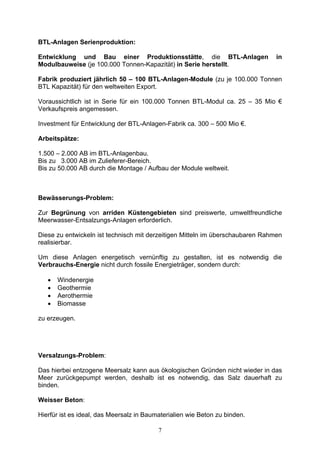 BTL-Anlagen Serienproduktion:

Entwicklung und Bau einer Produktionsstätte, die BTL-Anlagen                    in
Modulbauweise (je 100.000 Tonnen-Kapazität) in Serie herstellt.

Fabrik produziert jährlich 50 – 100 BTL-Anlagen-Module (zu je 100.000 Tonnen
BTL Kapazität) für den weltweiten Export.

Voraussichtlich ist in Serie für ein 100.000 Tonnen BTL-Modul ca. 25 – 35 Mio €
Verkaufspreis angemessen.

Investment für Entwicklung der BTL-Anlagen-Fabrik ca. 300 – 500 Mio €.

Arbeitspätze:

1.500 – 2.000 AB im BTL-Anlagenbau.
Bis zu 3.000 AB im Zulieferer-Bereich.
Bis zu 50.000 AB durch die Montage / Aufbau der Module weltweit.



Bewässerungs-Problem:

Zur Begrünung von arriden Küstengebieten sind preiswerte, umweltfreundliche
Meerwasser-Entsalzungs-Anlagen erforderlich.

Diese zu entwickeln ist technisch mit derzeitigen Mitteln im überschaubaren Rahmen
realisierbar.

Um diese Anlagen energetisch vernünftig zu gestalten, ist es notwendig die
Verbrauchs-Energie nicht durch fossile Energieträger, sondern durch:

   •   Windenergie
   •   Geothermie
   •   Aerothermie
   •   Biomasse

zu erzeugen.




Versalzungs-Problem:

Das hierbei entzogene Meersalz kann aus ökologischen Gründen nicht wieder in das
Meer zurückgepumpt werden, deshalb ist es notwendig, das Salz dauerhaft zu
binden.

Weisser Beton:

Hierfür ist es ideal, das Meersalz in Baumaterialien wie Beton zu binden.

                                          7
 