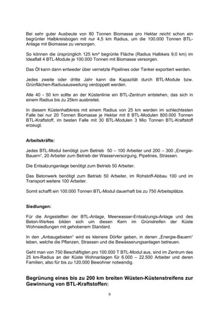 Bei sehr guter Ausbeute von 80 Tonnen Biomasse pro Hektar reicht schon ein
begrünter Halbkreisbogen mit nur 4,5 km Radius, um die 100.000 Tonnen BTL-
Anlage mit Biomasse zu versorgen.

So können die ürsprünglich 125 km² begrünte Fläche (Radius Halbkeis 9,0 km) im
Idealfall 4 BTL-Module je 100.000 Tonnen mit Biomasse versorgen.

Das Öl kann dann entweder über vernetzte Pipelines oder Tanker exportiert werden.

Jedes zweite oder dritte Jahr kann die Kapazität durch BTL-Module bzw.
Grünflächen-Radiusausweitung verdoppelt werden.

Alle 40 - 50 km sollte an der Küstenlinie ein BTL-Zentrum entstehen, das sich in
einem Radius bis zu 25km ausbreitet.

In diesem Küstenhalbkreis mit einem Radius von 25 km werden im schlechtesten
Falle bei nur 20 Tonnen Biomasse je Hektar mit 8 BTL-Modulen 800.000 Tonnen
BTL-Kraftstoff, im besten Falle mit 30 BTL-Modulen 3 Mio Tonnen BTL-Kraftstoff
erzeugt.


Arbeitskräfte:

Jedes BTL-Modul benötigt zum Betrieb 50 – 100 Arbeiter und 200 – 300 „Energie-
Bauern“, 20 Arbeiter zum Betrieb der Wasserversorgung, Pipelines, Strassen.

Die Entsalzunganlage benötigt zum Betrieb 50 Arbeiter.

Das Betonwerk benötigt zum Betrieb 50 Arbeiter, im Rohstoff-Abbau 100 und im
Transport weitere 100 Arbeiter.

Somit schafft ein 100.000 Tonnen BTL-Modul dauerhaft bis zu 750 Arbeitsplätze.


Siedlungen:

Für die Angestellten der BTL-Anlage, Meerwasser-Entsalzungs-Anlage und des
Beton-Werkes bilden sich um diesen Kern im Grünstreifen der Küste
Wohnsiedlungen mit gehobenem Standard.

In den „Anbaugebieten“ wird es kleinere Dörfer geben, in denen „Energie-Bauern“
leben, welche die Pflanzen, Strassen und die Bewässerungsanlagen betreuen.

Geht man von 750 Beschäftigten pro 100.000 T BTL-Modul aus, sind im Zentrum des
25 km-Radius an der Küste Wohnanlagen für 6.000 – 22.500 Arbeiter und deren
Familien, also für bis zu 120.000 Bewohner notwendig.


Begrünung eines bis zu 200 km breiten Wüsten-Küstenstreifens zur
Gewinnung von BTL-Kraftstoffen:
                                        9
 