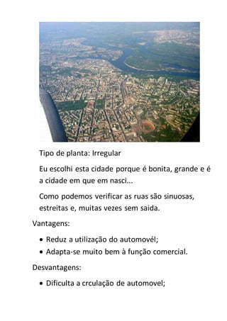 Tipo de planta: Irregular
Eu escolhi esta cidade porque é bonita, grande e é
a cidade em que em nasci...
Como podemos verificar as ruas são sinuosas,
estreitas e, muitas vezes sem saida.
Vantagens:
 Reduz a utilização do automovél;
 Adapta-se muito bem à função comercial.
Desvantagens:
 Dificulta a crculação de automovel;
 