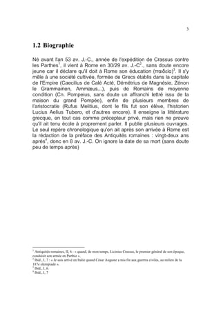 3

1.2 Biographie
Né avant l'an 53 av. J.-C., année de l'expédition de Crassus contre
les Parthes1, il vient à Rome en 30/29 av. J.-C2., sans doute encore
jeune car il déclare qu'il doit à Rome son éducation (παιδεία)3. Il s'y
mêle à une société cultivée, formée de Grecs établis dans la capitale
de l'Empire (Caecilius de Calé Acté, Démétrius de Magnésie, Zénon
le Grammairien, Ammæus...), puis de Romains de moyenne
condition (Cn. Pompeius, sans doute un affranchi lettré issu de la
maison du grand Pompée), enfin de plusieurs membres de
l'aristocratie (Rufus Melitius, dont le fils fut son élève, l'historien
Lucius Aelius Tubero, et d'autres encore). Il enseigne la littérature
grecque, en tout cas comme précepteur privé, mais rien ne prouve
qu'il ait tenu école à proprement parler. Il publie plusieurs ouvrages.
Le seul repère chronologique qu'on ait après son arrivée à Rome est
la rédaction de la préface des Antiquités romaines : vingt-deux ans
après4, donc en 8 av. J.-C. On ignore la date de sa mort (sans doute
peu de temps après)

1

Antiquités romaines, II, 6 : « quand, de mon temps, Licinius Crassus, le premier général de son époque,
conduisit son armée en Parthie ».
2
Ibid., I, 7 : « Je suis arrivé en Italie quand César Auguste a mis fin aux guerres civiles, au milieu de la
187e olympiade ».
3
Ibid., I, 6.
4
Ibid., I, 7

 