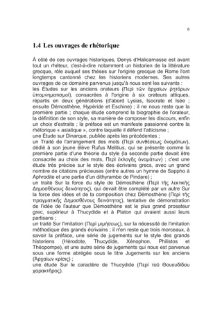 6

1.4 Les ouvrages de rhétorique
À côté de ces ouvrages historiques, Denys d'Halicarnasse est avant
tout un rhéteur, c'est-à-dire notamment un historien de la littérature
grecque, rôle auquel ses thèses sur l'origine grecque de Rome l'ont
longtemps cantonné chez les historiens modernes. Ses autres
ouvrages de ce domaine parvenus jusqu'à nous sont les suivants :
les Études sur les anciens orateurs (Περὶ τῶν ἀρχαίων ῥητόρων
ὑποµνηµατισµοί), consacrées à l'origine à six orateurs attiques,
répartis en deux générations (d'abord Lysias, Isocrate et Isée ;
ensuite Démosthène, Hypéride et Eschine) ; il ne nous reste que la
première partie ; chaque étude comprend la biographie de l'orateur,
la définition de son style, sa manière de composer les discours, enfin
un choix d'extraits ; la préface est un manifeste passionné contre la
rhétorique « asiatique », contre laquelle il défend l'atticisme ;
une Étude sur Dinarque, publiée après les précédentes ;
un Traité de l'arrangement des mots (Περὶ συνθέσεως ὀνοµάτων),
dédié à son jeune élève Rufus Melitius, qui se présente comme la
première partie d'une théorie du style (la seconde partie devait être
consacrée au choix des mots, Περὶ ἐκλογῆς ὀνοµάτων) ; c'est une
étude très précise sur le style des écrivains grecs, avec un grand
nombre de citations précieuses (entre autres un hymne de Sappho à
Aphrodite et une partie d'un dithyrambe de Pindare) ;
un traité Sur la force du style de Démosthène (Περὶ τῆς λεκτικῆς
∆ηµοσθένους δεινότητος), qui devait être complété par un autre Sur
la force des idées et de la composition chez Démosthène (Περὶ τῆς
πραγµατικῆς ∆ηµοσθένους δεινότητος), tentative de démonstration
de l'idée de l'auteur que Démosthène est le plus grand prosateur
grec, supérieur à Thucydide et à Platon qui avaient aussi leurs
partisans ;
un traité Sur l'imitation (Περὶ µιµήσεως), sur la nécessité de l'imitation
méthodique des grands écrivains ; il n'en reste que trois morceaux, à
savoir la préface, une série de jugements sur le style des grands
historiens
(Hérodote,
Thucydide,
Xénophon,
Philistos
et
Théopompe), et une autre série de jugements qui nous est parvenue
sous une forme abrégée sous le titre Jugements sur les anciens
(Ἀρχαίων κρίσις) ;
une étude Sur le caractère de Thucydide (Περὶ τοῦ Θουκυδίδου
χαρακτῆρος).

 