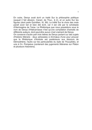 7

En outre, Denys avait écrit un traité Sur la philosophie politique
(auquel il fait allusion, Caract. de Thuc., § 2), et un autre Sur les
figures (dont parle Quintilien, IX, 89). Le traité Sur le choix des mots
paraît avoir bel et bien été écrit, car il est cité par le scholiaste
d'Hermogène de Tarse. La Rhétorique que nous possédons sous le
nom de Denys d'Halicarnasse n'est qu'une compilation d'extraits de
différents auteurs, dont peut-être aucun n'est vraiment de Denys.
On conserve d'autre part trois lettres de Denys portant sur des sujets
d'histoire littéraire : deux adressées à Ammæus (l'une pour prouver
que la Rhétorique d'Aristote est postérieure aux discours de
Démosthène, l'autre sur les particularités du style de Thucydide), et
une à Cn. Pompeius (contenant des jugements littéraires sur Platon
et plusieurs historiens).

 