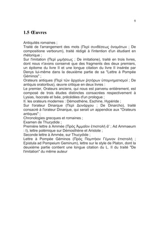 8

1.5 Œuvres
Antiquités romaines ;
Traité de l'arrangement des mots (Περὶ συνθέσεως ὀνοµάτων ; De
compositione verborum), traité rédigé à l'intention d'un étudiant en
rhétorique ;
Sur l'imitation (Περὶ µιµήσεως ; De imitatione), traité en trois livres,
dont nous n'avons conservé que des fragments des deux premiers,
un épitome du livre II et une longue citation du livre II insérée par
Denys lui-même dans la deuxième partie de sa "Lettre à Pompée
Géminos" ;
Orateurs antiques (Περὶ τῶν ἀρχαίων ῥητόρων ὑποµνηµατισµοί ; De
antiquis oratoribus), œuvre critique en deux livres :
Le premier, Orateurs anciens, qui nous est parvenu entièrement, est
composé de trois études distinctes consacrées respectivement à
Lysias, Isocrate et Isée, précédées d'un prologue ;
II. les orateurs modernes : Démosthène, Eschine, Hypéride ;
Sur l'orateur Dinarque (Περὶ ∆εινάρχου ; De Dinarcho), traité
consacré à l'orateur Dinarque, qui serait un appendice aux "Orateurs
antiques" ;
Chronologies grecques et romaines ;
Examen de Thucydide ;
Première lettre à Ammée (Πρὸς Ἀµµαῖον ἐπιστολὴ ἀ' ; Ad Ammaeum
: I), lettre polémique sur Démosthène et Aristote ;
Seconde lettre à Ammée, sur Thucydide ;
Lettre à Pompée Géminos (Πρὸς Ποµπήιον Γέµινον ἐπιστολή ;
Epistula ad Pompeium Geminum), lettre sur le style de Platon, dont la
deuxième partie contient une longue citation du L. II du traité "De
l'imitation" du même auteur

 