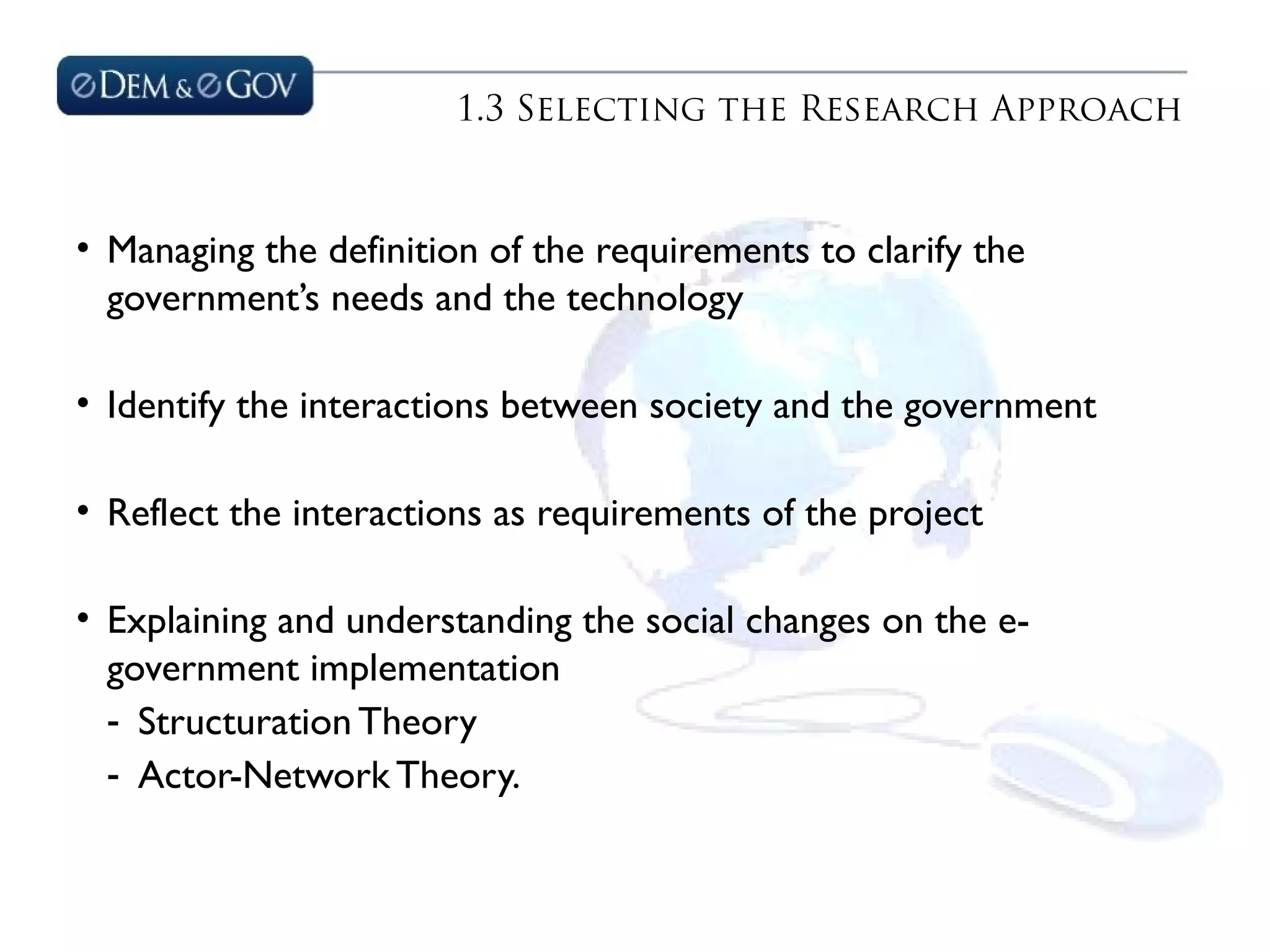 1.3 Selecting the Research Approach
• Managing the definition of the requirements to clarify the
government’s needs and the technology
• Identify the interactions between society and the government
• Reflect the interactions as requirements of the project
• Explaining and understanding the social changes on the e-
government implementation
- Structuration Theory
- Actor-Network Theory.
 