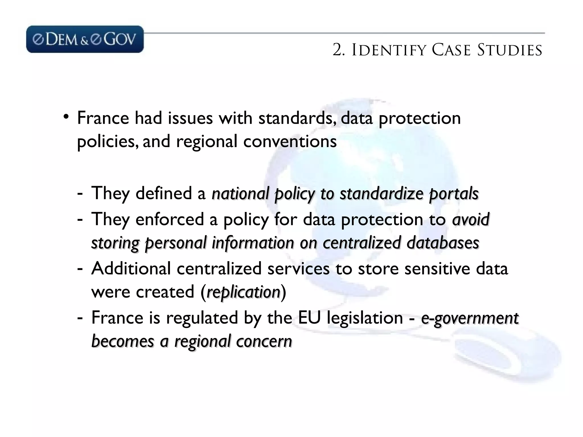 2. Identify Case Studies
• France had issues with standards, data protection
policies, and regional conventions
- They defined a national policy to standardize portalsnational policy to standardize portals
- They enforced a policy for data protection to avoidavoid
storing personal information on centralized databasesstoring personal information on centralized databases
- Additional centralized services to store sensitive data
were created (replicationreplication)
- France is regulated by the EU legislation - e-governmente-government
becomes a regional concernbecomes a regional concern
 