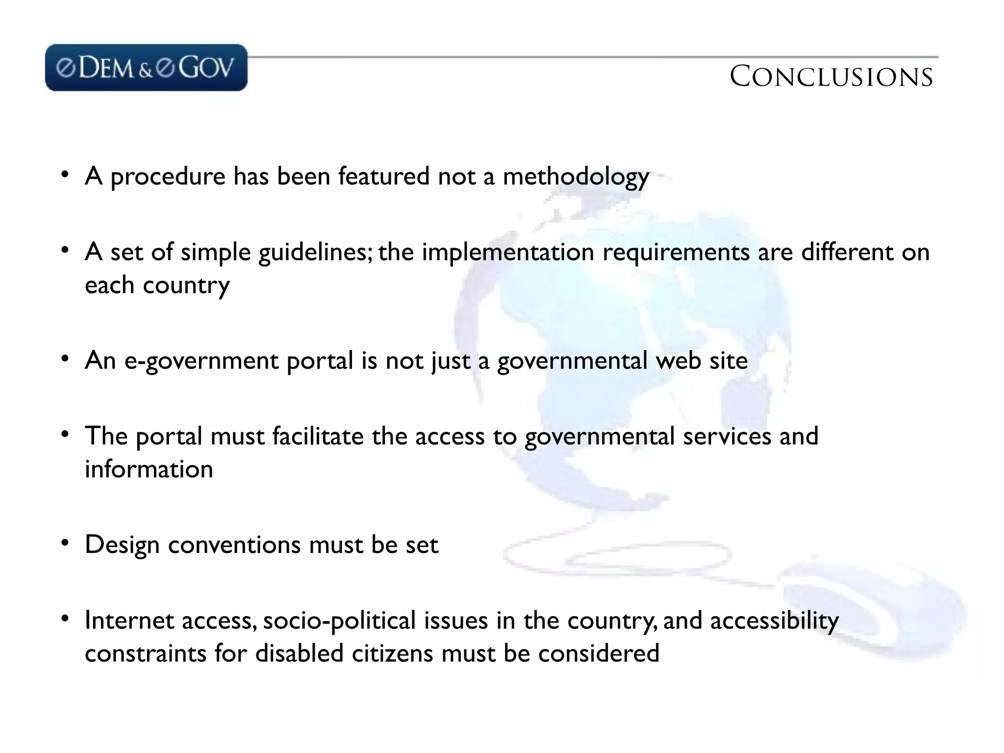 Conclusions
• A procedure has been featured not a methodology
• A set of simple guidelines; the implementation requirements are different on
each country
• An e-government portal is not just a governmental web site
• The portal must facilitate the access to governmental services and
information
• Design conventions must be set
• Internet access, socio-political issues in the country, and accessibility
constraints for disabled citizens must be considered
 