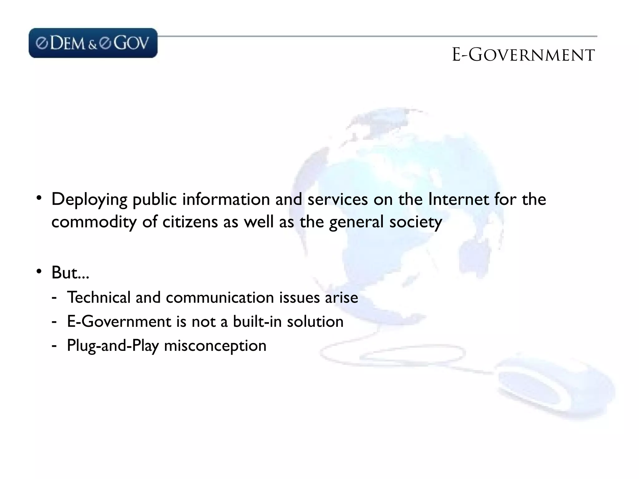 E-Government
• Deploying public information and services on the Internet for the
commodity of citizens as well as the general society
• But...
- Technical and communication issues arise
- E-Government is not a built-in solution
- Plug-and-Play misconception
 