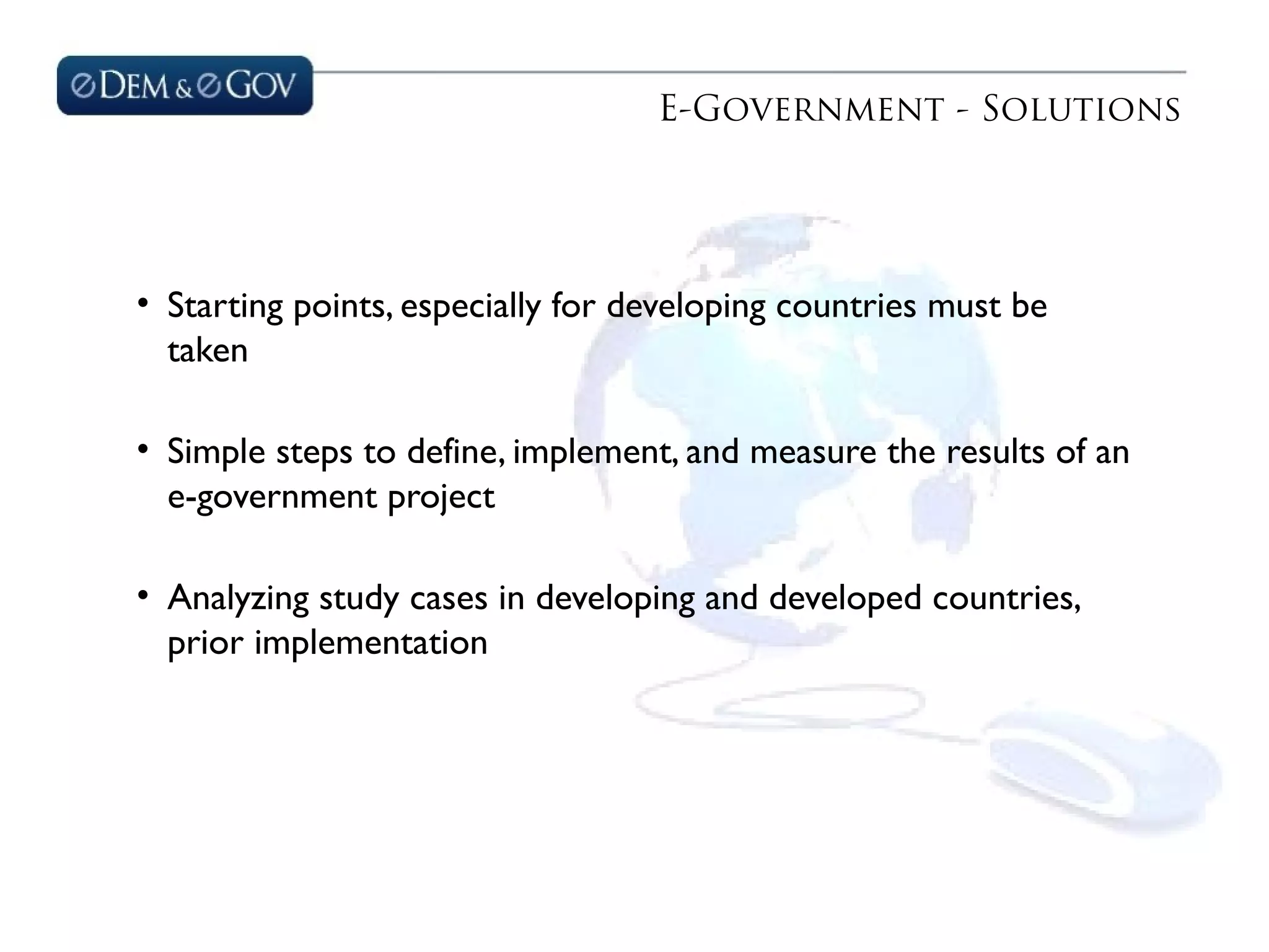 E-Government - Solutions
• Starting points, especially for developing countries must be
taken
• Simple steps to define, implement, and measure the results of an
e-government project
• Analyzing study cases in developing and developed countries,
prior implementation
 