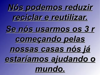 Nós podemos reduzir
  reciclar e reutilizar.
Se nós usarmos os 3 r
   começando pelas
 nossas casas nós já
estaríamos ajudando o
        mundo.
 