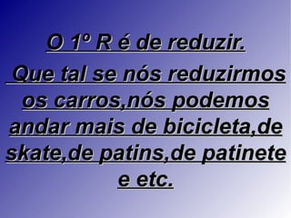 O 1º R é de reduzir.
Que tal se nós reduzirmos
 os carros,nós podemos
andar mais de bicicleta,de
skate,de patins,de patinete
           e etc.
 
