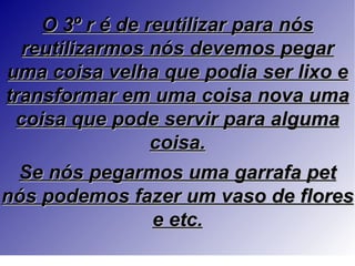 O 3º r é de reutilizar para nós
  reutilizarmos nós devemos pegar
uma coisa velha que podia ser lixo e
transformar em uma coisa nova uma
 coisa que pode servir para alguma
                 coisa.
  Se nós pegarmos uma garrafa pet
nós podemos fazer um vaso de flores
                 e etc.
 