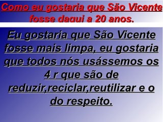 Como eu gostaria que São Vicente
    fosse daqui a 20 anos.
 Eu gostaria que São Vicente
fosse mais limpa, eu gostaria
que todos nós usássemos os
        4 r que são de
 reduzir,reciclar,reutilizar e o
          do respeito.
 