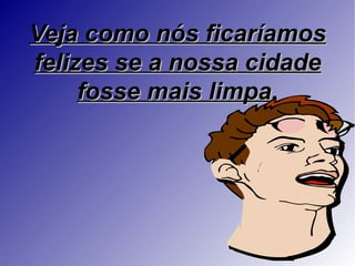 Veja como nós ficaríamos
felizes se a nossa cidade
     fosse mais limpa.
 