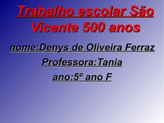 Trabalho escolar São
   Vicente 500 anos
nome:Denys de Oliveira Ferraz
     Professora:Tania
       ano:5º ano F
 