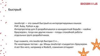 JavaScript — это самый быстрый из интерпретируемых языков:
PHP, Ruby, Python и др.
Интерпретатор для JS разрабатывался в конкурентной борьбе – «войне
браузеров», тогда как другие языки – плоды спокойной работы
отдельных групп разработчиков.
Еще скажите, что JavaScript быстрее С++…
По некоторым тестам – да. Мощь JavaScript «съедается» браузером.
А вот без него, например в NodeJS, сомнения отпадают
Быстрый
 