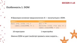В браузерах основное предназначение JS — манипуляции с DOM.
10 перестроек 1 перестройка
Именно DOM не дает JavaScript проявить свою скорость…
Особенность 1. DOM
Вариант 1 Вариант 2
for( i=0; i<10; ++i )
label.innerHTML += i
str = ""
for(i=0; i<10; ++i) str += i
label.innerHTML = str
 