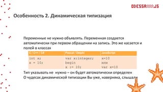Переменные не нужно объявлять. Переменная создается
автоматически при первом обращении на запись. Это же касается и
полей в классах
Тип указывать не нужно – он будет автоматически определен
О чудесах динамической типизации Вы уже, наверняка, слышали
Особенность 2. Динамическая типизация
С / С++ / С# Pascal / Delphi JavaScript
int x;
x = 10;
var x:integer;
begin
x := 10;
x=10
или
var x=10
 
