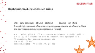 С/С++ есть разница: объект - obj.field ссылка - ref->field
В JavaScript создание объектов – это создание ссылок на объекты. Хотя
для доступа применяется оператор «.» (точка)
a = { x:10, y:20 } // а – ссылка на объект { x:10, y:20 }
b = a // b – ссылка на тот же объект, что хранится в а
// казалось бы, меняем значение «b»
b.x = 30 // но…
console.log(a) // а={x: 30, y: 20}
Особенность 4. Ссылочные типы
 