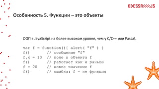 ООП в JavaScript на более высоком уровне, чем у С/С++ или Pascal.
var f = function(){ alert( "f" ) }
f() // сообщение "f"
f.x = 10 // поле x объекта f
f() // работает как и раньше
f = 20 // новое значение f
f() // ошибка: f – не функция
Особенность 5. Функции – это объекты
 