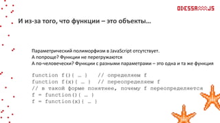 Параметрический полиморфизм в JavaScript отсутствует.
А попроще? Функции не перегружаются
А по-человечески? Функции с разными параметрами – это одна и та же функция
function f(){ … } // определяем f
function f(x){ … } // переопределяем f
// в такой форме понятнее, почему f переопределяется
f = function(){ … }
f = function(x){ … }
И из-за того, что функции – это объекты…
 
