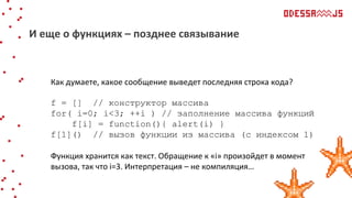 Как думаете, какое сообщение выведет последняя строка кода?
f = [] // конструктор массива
for( i=0; i<3; ++i ) // заполнение массива функций
f[i] = function(){ alert(i) }
f[1]() // вызов функции из массива (с индексом 1)
Функция хранится как текст. Обращение к «i» произойдет в момент
вызова, так что i=3. Интерпретация – не компиляция…
И еще о функциях – позднее связывание
 