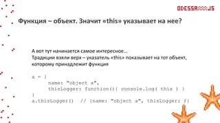 А вот тут начинается самое интересное…
Традиции взяли верх – указатель «this» показывает на тот объект,
которому принадлежит функция
a = {
name: "object a",
thisLogger: function(){ console.log( this ) }
}
a.thisLogger() // {name: "object a", thisLogger: ƒ}
Функция – объект. Значит «this» указывает на нее?
 