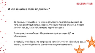 Во-первых, это удобно. Не нужно объявлять прототипы функций до
того, как они будут использованы. Функцию можно описать в любом
месте – как до, так и после места первого вызова.
Во-вторых, это необычно. Переменные присутствуют ДО их
объявления.
В-третьих, это опасно. Не запрещено написать «var х» несколько раз. А
значит, можно подменить ранее описанную переменную.
И что такого в этом поднятии?
 