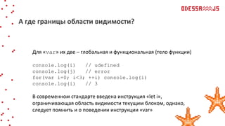 Для «var» их две – глобальная и функциональная (тело функции)
console.log(i) // udefined
console.log(j) // error
for(var i=0; i<3; ++i) console.log(i)
console.log(i) // 3
В современном стандарте введена инструкция «let i»,
ограничивающая область видимости текущим блоком, однако,
следует помнить и о поведении инструкции «var»
А где границы области видимости?
 