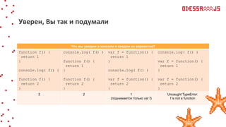 Что мы увидим в консоли в каждом из вариантов?
function f() {
return 1
}
console.log( f() )
function f() {
return 2
}
console.log( f() )
function f() {
return 1
}
function f() {
return 2
}
var f = function() {
return 1
}
console.log( f() )
var f = function() {
return 2
}
console.log( f() )
var f = function() {
return 1
}
var f = function() {
return 2
}
2 2 1
(поднимается только var f)
Uncaught TypeError:
f is not a function
Уверен, Вы так и подумали
 