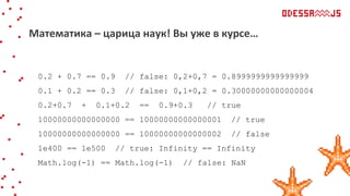 0.2 + 0.7 == 0.9 // false: 0,2+0,7 = 0.8999999999999999
0.1 + 0.2 == 0.3 // false: 0,1+0,2 = 0.30000000000000004
0.2+0.7 + 0.1+0.2 == 0.9+0.3 // true
10000000000000000 == 10000000000000001 // true
10000000000000000 == 10000000000000002 // false
1e400 == 1e500 // true: Infinity == Infinity
Math.log(-1) == Math.log(-1) // false: NaN
Математика – царица наук! Вы уже в курсе…
 