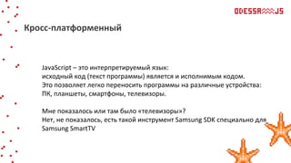 JavaScript – это интерпретируемый язык:
исходный код (текст программы) является и исполнимым кодом.
Это позволяет легко переносить программы на различные устройства:
ПК, планшеты, смартфоны, телевизоры.
Мне показалось или там было «телевизоры»?
Нет, не показалось, есть такой инструмент Samsung SDK специально для
Samsung SmartTV
Кросс-платформенный
 